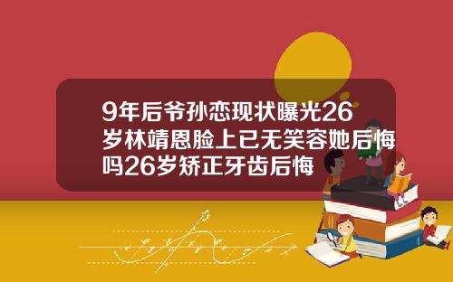 9年后爷孙恋现状曝光26岁林靖恩脸上已无笑容她后悔吗26岁矫正牙齿后悔