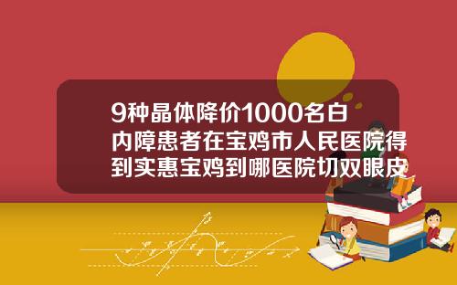 9种晶体降价1000名白内障患者在宝鸡市人民医院得到实惠宝鸡到哪医院切双眼皮好
