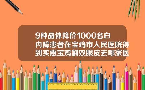9种晶体降价1000名白内障患者在宝鸡市人民医院得到实惠宝鸡割双眼皮去哪家医院