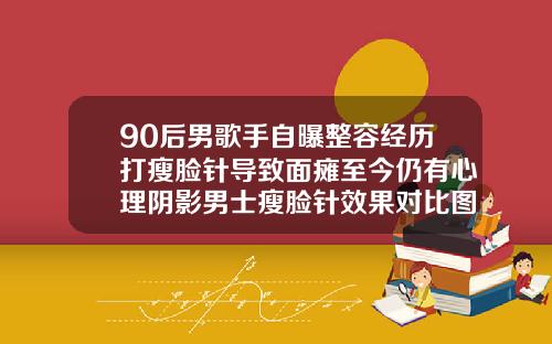 90后男歌手自曝整容经历打瘦脸针导致面瘫至今仍有心理阴影男士瘦脸针效果对比图