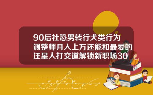 90后社恐男转行犬类行为调整师月入上万还能和最爱的汪星人打交道解锁新职场30多岁的人可以矫正牙齿吗
