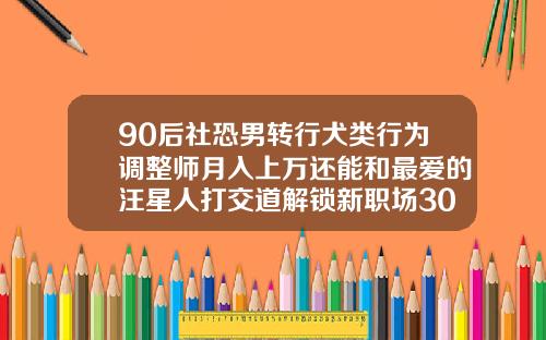 90后社恐男转行犬类行为调整师月入上万还能和最爱的汪星人打交道解锁新职场30多岁还适合矫正牙齿吗