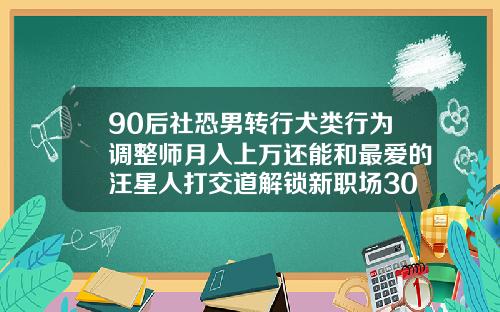 90后社恐男转行犬类行为调整师月入上万还能和最爱的汪星人打交道解锁新职场30岁后可以牙齿矫正吗
