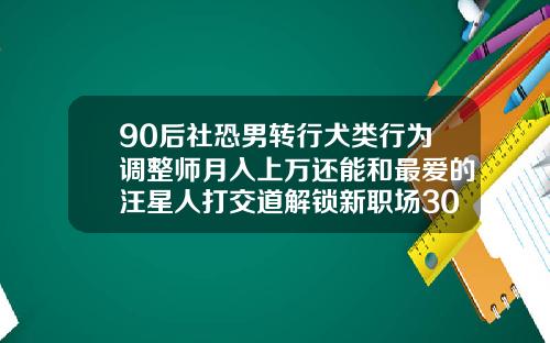 90后社恐男转行犬类行为调整师月入上万还能和最爱的汪星人打交道解锁新职场30岁矫正牙齿大概多少钱时间多久