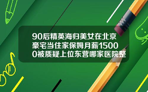 90后精英海归美女在北京豪宅当住家保姆月薪15000被质疑上位东营哪家医院整牙好