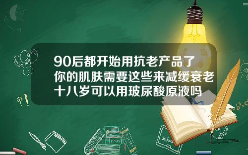 90后都开始用抗老产品了你的肌肤需要这些来减缓衰老十八岁可以用玻尿酸原液吗