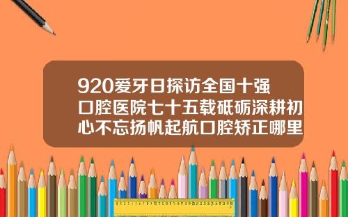 920爱牙日探访全国十强口腔医院七十五载砥砺深耕初心不忘扬帆起航口腔矫正哪里好