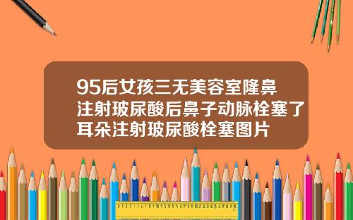 95后女孩三无美容室隆鼻注射玻尿酸后鼻子动脉栓塞了耳朵注射玻尿酸栓塞图片