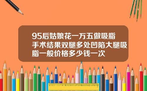 95后姑娘花一万五做吸脂手术结果双腿多处凹陷大腿吸脂一般价格多少钱一次