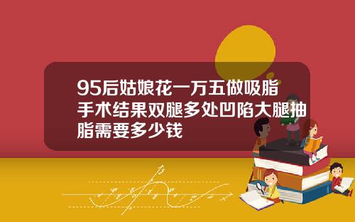 95后姑娘花一万五做吸脂手术结果双腿多处凹陷大腿抽脂需要多少钱