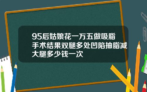 95后姑娘花一万五做吸脂手术结果双腿多处凹陷抽脂减大腿多少钱一次