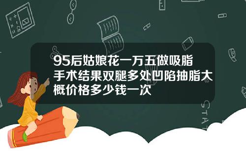 95后姑娘花一万五做吸脂手术结果双腿多处凹陷抽脂大概价格多少钱一次