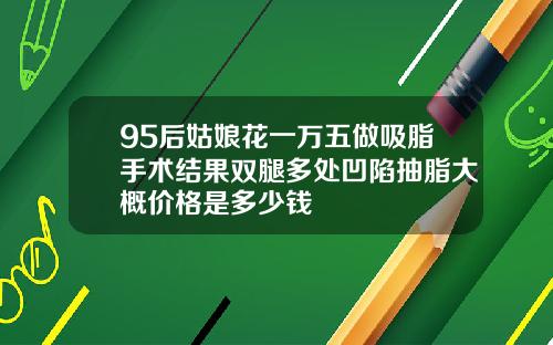 95后姑娘花一万五做吸脂手术结果双腿多处凹陷抽脂大概价格是多少钱