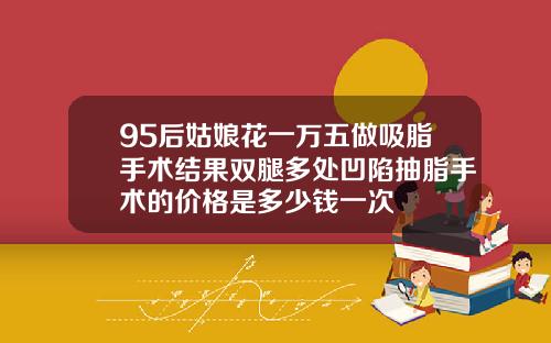 95后姑娘花一万五做吸脂手术结果双腿多处凹陷抽脂手术的价格是多少钱一次
