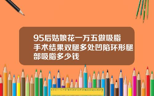 95后姑娘花一万五做吸脂手术结果双腿多处凹陷环形腿部吸脂多少钱