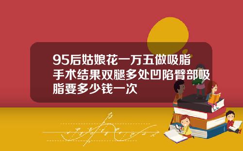 95后姑娘花一万五做吸脂手术结果双腿多处凹陷臂部吸脂要多少钱一次