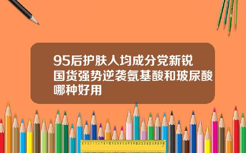 95后护肤人均成分党新锐国货强势逆袭氨基酸和玻尿酸哪种好用