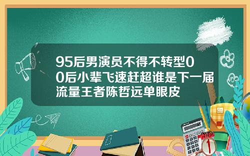 95后男演员不得不转型00后小辈飞速赶超谁是下一届流量王者陈哲远单眼皮