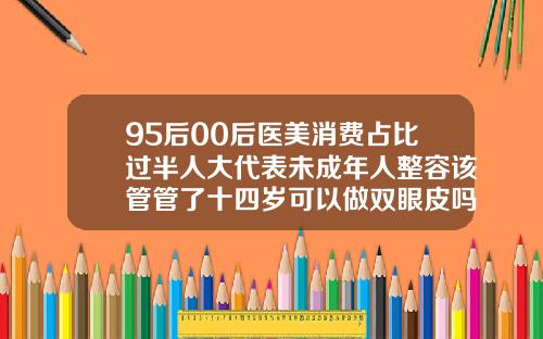95后00后医美消费占比过半人大代表未成年人整容该管管了十四岁可以做双眼皮吗