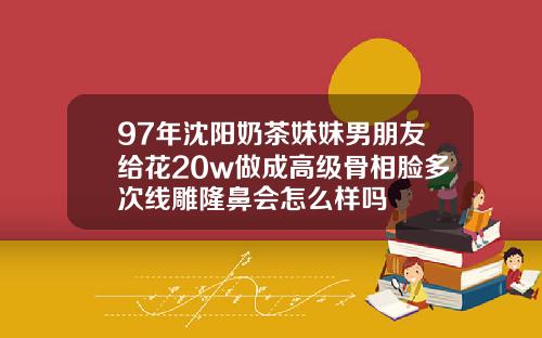 97年沈阳奶茶妹妹男朋友给花20w做成高级骨相脸多次线雕隆鼻会怎么样吗