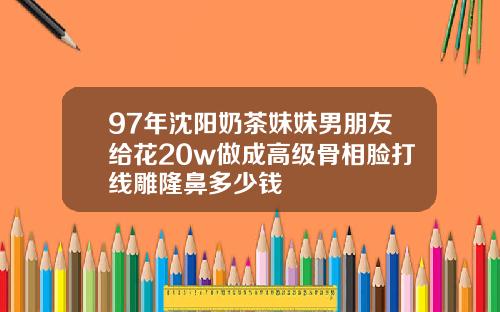 97年沈阳奶茶妹妹男朋友给花20w做成高级骨相脸打线雕隆鼻多少钱