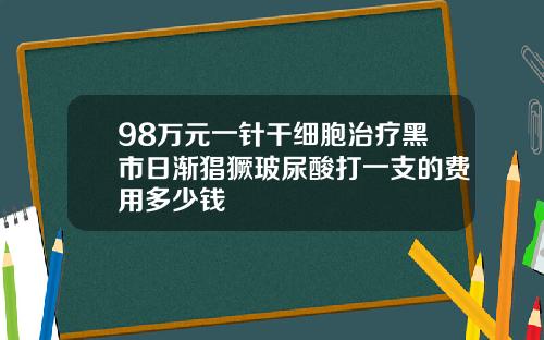 98万元一针干细胞治疗黑市日渐猖獗玻尿酸打一支的费用多少钱