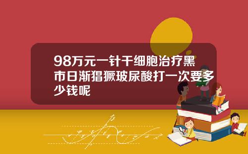 98万元一针干细胞治疗黑市日渐猖獗玻尿酸打一次要多少钱呢