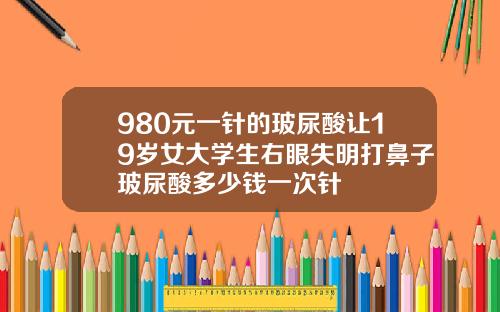 980元一针的玻尿酸让19岁女大学生右眼失明打鼻子玻尿酸多少钱一次针