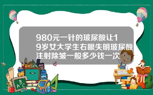 980元一针的玻尿酸让19岁女大学生右眼失明玻尿酸注射除皱一般多少钱一次