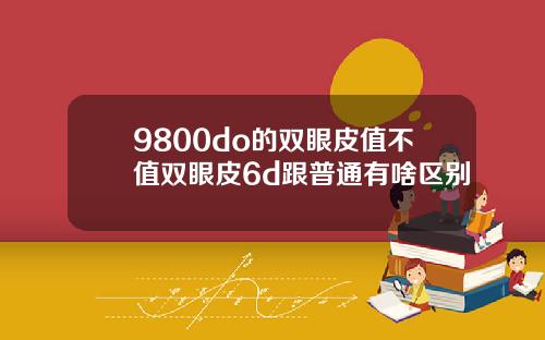 9800do的双眼皮值不值双眼皮6d跟普通有啥区别