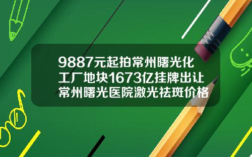 9887元起拍常州曙光化工厂地块1673亿挂牌出让常州曙光医院激光祛斑价格