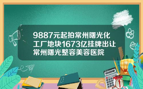 9887元起拍常州曙光化工厂地块1673亿挂牌出让常州曙光整容美容医院