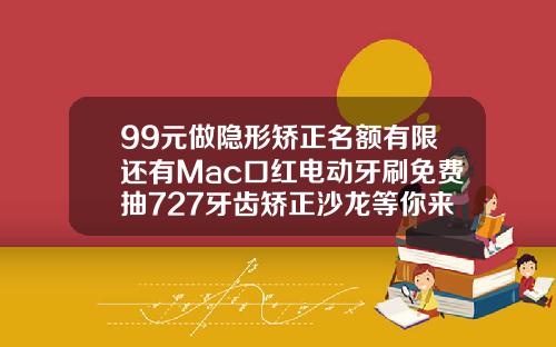 99元做隐形矫正名额有限还有Mac口红电动牙刷免费抽727牙齿矫正沙龙等你来嗨矫正牙齿隐形大概多少钱