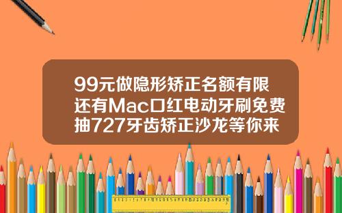 99元做隐形矫正名额有限还有Mac口红电动牙刷免费抽727牙齿矫正沙龙等你来嗨福州一般牙齿矫正要多少钱一次
