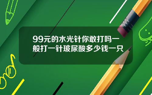 99元的水光针你敢打吗一般打一针玻尿酸多少钱一只