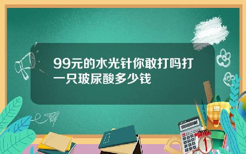 99元的水光针你敢打吗打一只玻尿酸多少钱