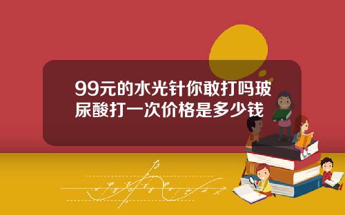 99元的水光针你敢打吗玻尿酸打一次价格是多少钱