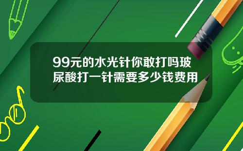 99元的水光针你敢打吗玻尿酸打一针需要多少钱费用