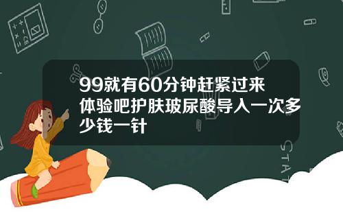 99就有60分钟赶紧过来体验吧护肤玻尿酸导入一次多少钱一针