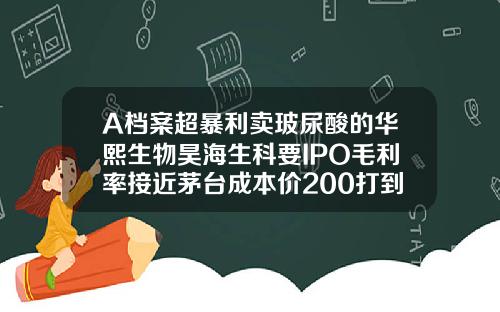 A档案超暴利卖玻尿酸的华熙生物昊海生科要IPO毛利率接近茅台成本价200打到脸上价格飙涨30倍宝尼达玻尿酸一般多少钱一支
