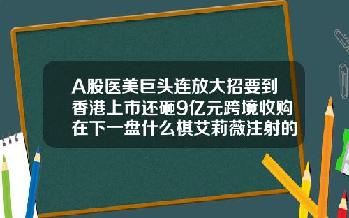 A股医美巨头连放大招要到香港上市还砸9亿元跨境收购在下一盘什么棋艾莉薇注射的玻尿酸