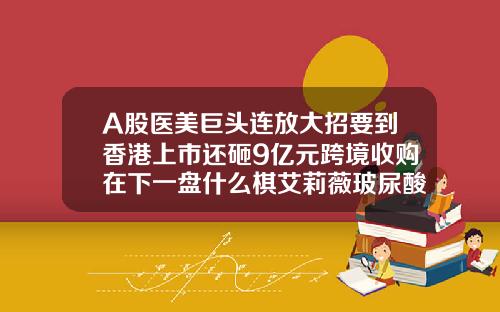 A股医美巨头连放大招要到香港上市还砸9亿元跨境收购在下一盘什么棋艾莉薇玻尿酸型号价格