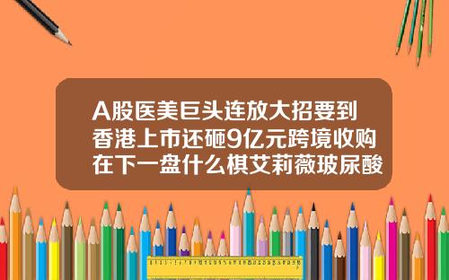 A股医美巨头连放大招要到香港上市还砸9亿元跨境收购在下一盘什么棋艾莉薇玻尿酸多少钱