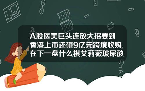 A股医美巨头连放大招要到香港上市还砸9亿元跨境收购在下一盘什么棋艾莉薇玻尿酸红盒和紫盒