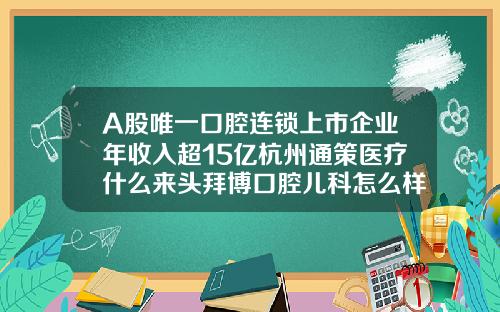 A股唯一口腔连锁上市企业年收入超15亿杭州通策医疗什么来头拜博口腔儿科怎么样