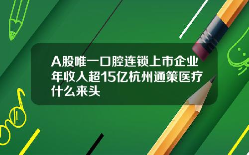 A股唯一口腔连锁上市企业年收入超15亿杭州通策医疗什么来头