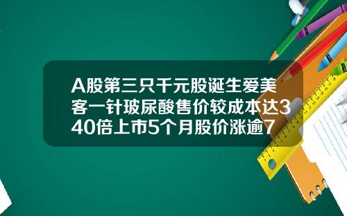 A股第三只千元股诞生爱美客一针玻尿酸售价较成本达340倍上市5个月股价涨逾7倍打玻尿酸价格一针