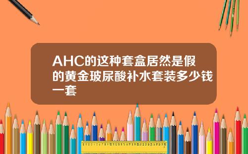 AHC的这种套盒居然是假的黄金玻尿酸补水套装多少钱一套