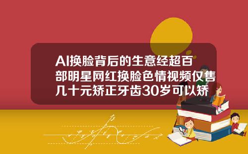 AI换脸背后的生意经超百部明星网红换脸色情视频仅售几十元矫正牙齿30岁可以矫正吗视频
