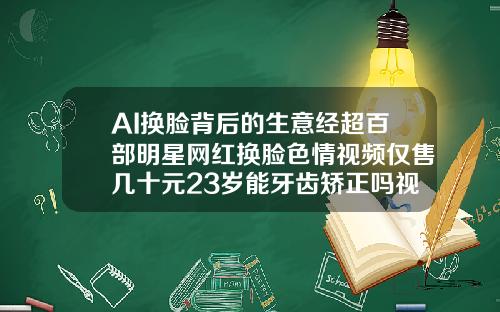 AI换脸背后的生意经超百部明星网红换脸色情视频仅售几十元23岁能牙齿矫正吗视频